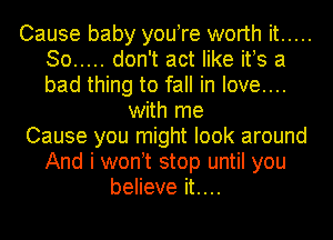 Cause baby you re worth it .....
So ..... don't act like ifs a
bad thing to fall in love....

with me

Cause you might look around
And i won t stop until you

believe it....