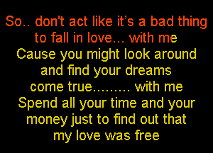 So.. don't act like ifs a bad thing
to fall in love... with me
Cause you might look around
and find your dreams
come true ......... with me
Spend all your time and your
money just to find out that
my love was free