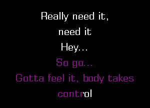 ReaHy needit,
needit
Heyn.

So go.
Gotta feel it. body takes
control