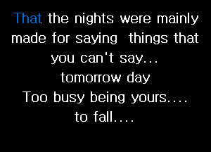 That the nights were mainly
made for saying things that
you can't say...
tomorrow day
Too busy being yours....
to fall. . ..