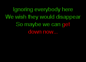 Ignoring everybody here
We wish they would disappear
So maybe we can get

down now...