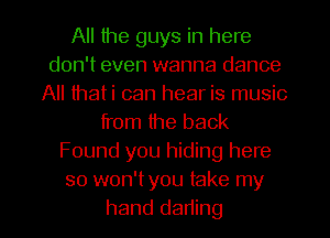 All the guys in here
don't even wanna dance
All thati can hear is music
from the back
Found you hiding here
so won't you take my
hand dading