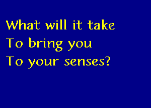 What will it take
To bring you

To your senses?