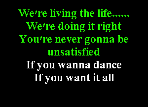 Weq'e living the life ......
Were doing it right
YOWre never gonna be
unsatisfied
If you wanna dance
If you want it all

g