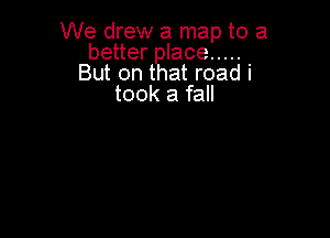 We drew a map to a
better lace .....
But on t at road i
took a fall