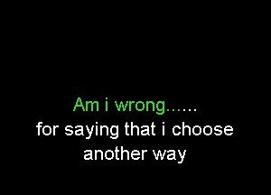 Am i wrong ......
for saying that i choose
another way