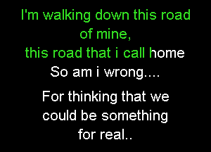I'm walking down this road
of mine,
this road that i call home
So am i wrong...

For thinking that we
could be something
for real..