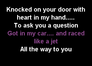 Knocked on your door with
heart in my hand .....

To ask you a question
Got in my car.... and raced
like ajet
All the way to you