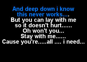 And deep down i know
this never works....
But you can la with me
so it doesn't urt ......
0h won't you...
Stay with me ......
Cause you're ..... all i need...