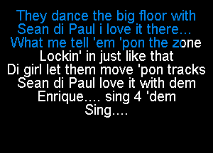 They dance the big floor with
Sean di Paul i love it there...
What me tell 'em 'pon the zone
Lockin' in just like that
Di girl let them move 'pon tracks
Sean di Paul love it with dem
Enrique.... sing 4 'dem
Sing....