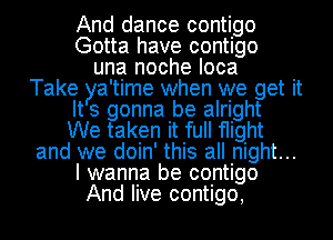 And dance contigo
Gotta have contigo
una noche Ioca
Take tya 'time when we get it
ts gonna be alright
We taken it full flight
and we doin' this all night...
I wanna be contigo
And live contigo,