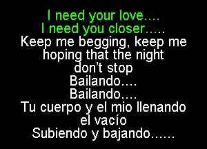 I need your love....

I need you closer .....
Kee me begging, keep me
oping that the night
ontt stop
Bailando....
Bailando....

Tu cuerpo y el mio Ilenando
el vacio
Subiendo y bajando ......