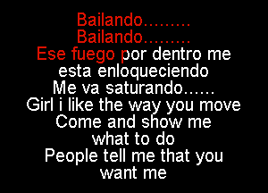 Bailando .........
Bailando .........
Ese fuego por dentro me
esta enloqueciendo
Me va saturando ......
Girl i like the wa you move
Come and s ow me
what to do
People tell me that you
want me