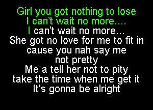 Girl you got nothing to lose
I cant wait no more....

I cant wait no more...
She got no love for me to fit in
cause you nah say me
not pretty
Me a tell her not to pity
take the time when me get it
It's gonna be alright