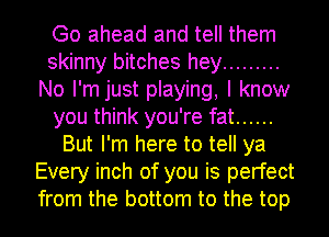 Go ahead and tell them
skinny bitches hey .........
No I'm just playing, I know
you think you're fat ......
But I'm here to tell ya
Every inch of you is perfect
from the bottom to the top
