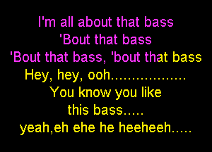 I'm all about that bass
'Bout that bass
'Bout that bass, 'bout that bass
Hey,hey,ooh ..................
You know you like
this bass .....
yeah,eh ehe he heeheeh .....