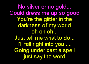 No silver or no gold...
Could dress me up so good
You're the glitter in the
darkness of my world
oh oh oh...

Just tell me what to do...
I'll fall right into you .....

Going under cast a spell
just say the word I