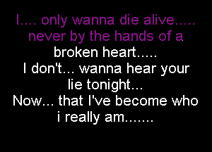 I.... only wanna die alive .....
never by the hands of a
broken heart .....

I don't... wanna hear your
lie tonight...

Now... that I've become who
i really am .......