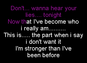 Don't... wanna hear your
lies.... tonight

Now that I've become who

i really am ..........
This is ..... the part when i say
i don't want it
I'm stronger than I've

been before