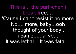 This is... the part when i
break free...
'Cause i can't resist it no more
N0.... more, baby...00h
I thought of your body...
i came ..... alive...
It was Iethal...,lt was fatal...