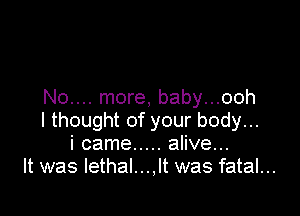 No.... more, baby...ooh

I thought of your body...
i came ..... alive...
It was lethal...,lt was fatal...