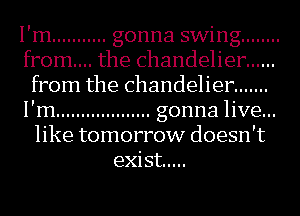 I'm ........... gonna swing ........
from... the chandelier ......
from the chandelier .......
I'm ................... gonna live...
like tomorrow doesn't
exist .....