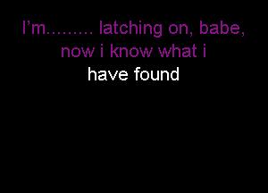 Fm ......... latching on, babe,
now i know what i
have found