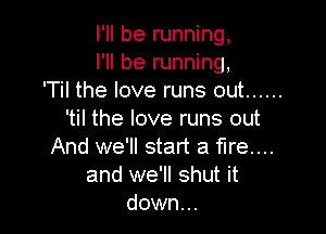 I'll be running,
I'll be running,
'Til the love runs out ......

'til the love runs out
And we'll start a fire...
and we'll shut it
down...