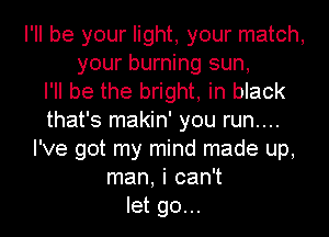 I'll be your light, your match,
your burning sun,

I'll be the bright, in black
that's makin' you run....
I've got my mind made up,
man, i can't
let go...