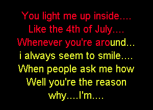 You light me up inside....
Like the 4th of July....
Whenever you're around...
i always seem to smile....
When peopIe ask me how
Well you're the reason
why....l'm....