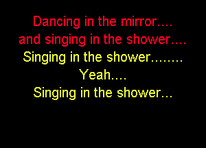 Dancing in the mirror....
and singing in the shower....
Singing in the shower ........

Yeah. . ..
Singing in the shower...