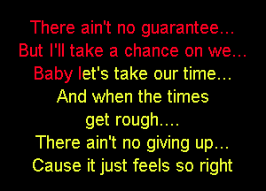 There ain't no guarantee...
But I'll take a chance on we...
Baby let's take our time...
And when the times
get rough....
There ain't no giving up...
Cause it just feels so right