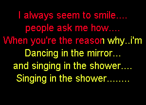 I always seem to smile...
people ask me how....
When you're the reason why..i'm
Dancing in the mirror...
and singing in the shower....
Singing in the shower ........