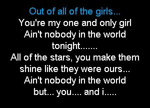Out of all ofthe girls...
You're my one and only girl
Ain't nobody in the world
tonight .......

All ofthe stars, you make them
shine like they were ours...
Ain't nobody in the world
but... you.... and i .....