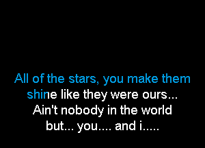 All of the stars, you make them
shine like they were ours...
Ain't nobody in the world
but... you.... and i .....