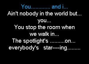 You ............. and i...
Ain't nobody in the world but...

you...

You stop the room when
we walk in...

The spotlight's .......... on...

everybody's star----ing .........