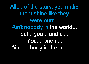 AIL... ofthe stars, you make
them shine like they
were ours...

Ain't nobody in the world...
but... you... and i .....
You.... and i....

Ain't nobody in the world....
