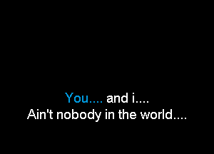 You.... and i....
Ain't nobody in the world....