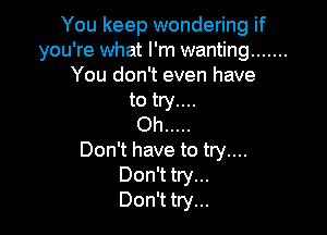 You keep wondering if
you're what I'm wanting .......
You don't even have

to try....

Oh .....
Don't have to try....
Don't try...
Don't try...