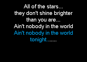 All ofthe stars...
they don't shine brighter
than you are...

Ain't nobody in the world

Ain't nobody in the world
tonight .......