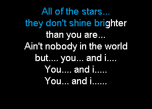 All ofthe stars...
they don't shine brighter
than you are...

Ain't nobody in the world

butu.youu.andiun
You andi .....
You .andi ......