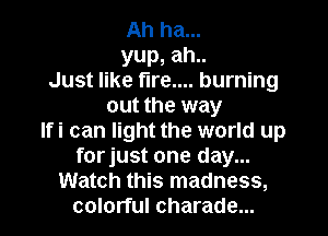 Ah ha...
yup, ah..
Just like fire.... burning
out the way
Ifi can light the world up
forjust one day...
Watch this madness,
colorful charade...
