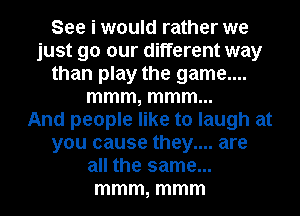 See i would rather we
just 90 our different way
than play the game....
mmm, mmm...

And people like to laugh at
you cause they.... are
all the same...
mmm, mmm