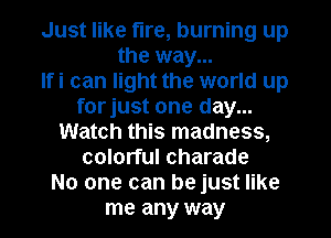 Just like fire, burning up
the way...

Ifi can light the world up
forjust one day...
Watch this madness,
colorful Charade
No one can be just like
me any way