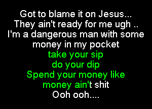 Got to blame it on Jesus...
They ain't ready for me ugh ..
I'm a dangerous man with some
money in my pocket
take your sip
do your dip
Spend your money like
money ain't shit
Ooh ooh....