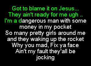 Got to blame it on Jesus...
They ain't ready for me ugh ..
I'm a dangerous man with some
money in my pocket
80 many pretty girls around me
and they waking up the rocket
Why you mad, Fix ya face
Ain't my fault they'all be
jocking