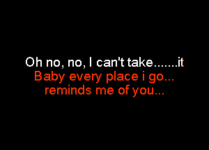 Oh no, no, I can't take ....... it

Baby every place i go...
reminds me of you...