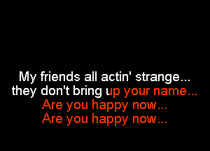 My friends all actin' strange...
they don't bring up your name...
Are you happy now...

Are you happy now...