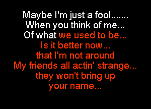 Maybe I'm just a fool .......
When you think of me...
Of what we used to be...
Is it better now...
that I'm not around
My friends all actin' strange...
they won't bring up
your name...