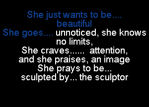 She just wants to be....

beautiful
She goes.... unnoticed, she knows
no limits,
She craves ...... attention,

and she praises, an image
She prays to be...
sculpted by... the sculptor